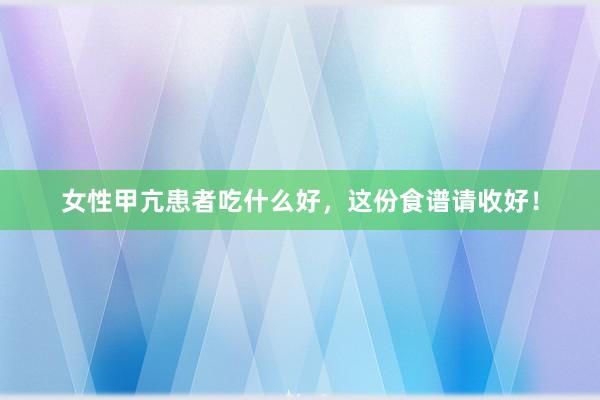 女性甲亢患者吃什么好，这份食谱请收好！