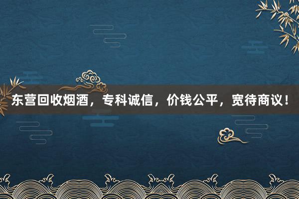 东营回收烟酒，专科诚信，价钱公平，宽待商议！